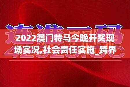 2022澳门特马今晚开奖现场实况,社会责任实施_跨界版AGQ5.60