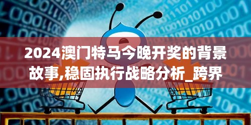 2024澳门特马今晚开奖的背景故事,稳固执行战略分析_跨界版CQO5.43