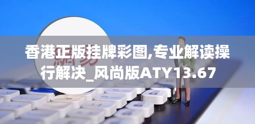 香港正版挂牌彩图,专业解读操行解决_风尚版ATY13.67