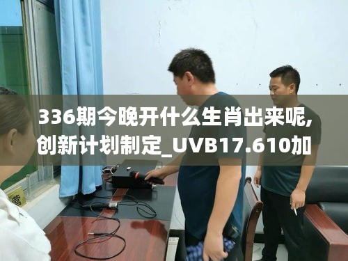 336期今晚开什么生肖出来呢,创新计划制定_UVB17.610加速版