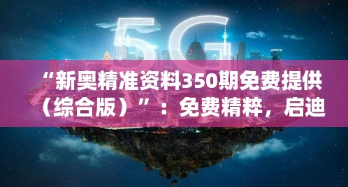 “新奥精准资料350期免费提供（综合版）”：免费精粹，启迪智慧的桥梁