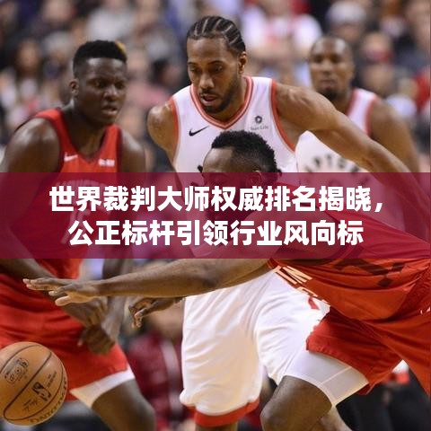 世界裁判大师权威排名揭晓，公正标杆引领行业风向标