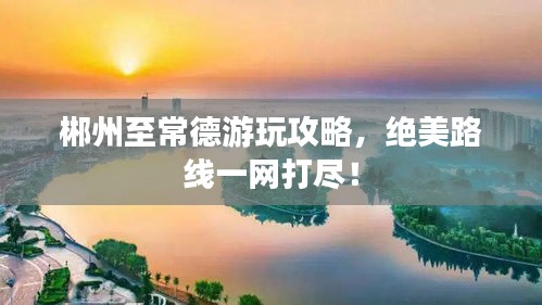 郴州至常德游玩攻略，绝美路线一网打尽！