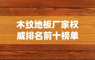 木纹地板厂家权威排名前十榜单揭晓！