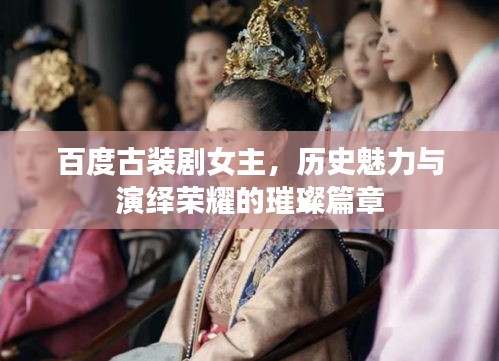 百度古装剧女主，历史魅力与演绎荣耀的璀璨篇章