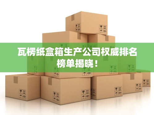瓦楞纸盒箱生产公司权威排名榜单揭晓！